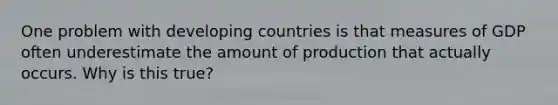 One problem with developing countries is that measures of GDP often underestimate the amount of production that actually occurs. Why is this true?