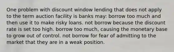 One problem with discount window lending that does not apply to the term auction facility is banks may: borrow too much and then use it to make risky loans. not borrow because the discount rate is set too high. borrow too much, causing the monetary base to grow out of control. not borrow for fear of admitting to the market that they are in a weak position.