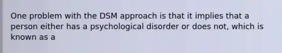 One problem with the DSM approach is that it implies that a person either has a psychological disorder or does not, which is known as a