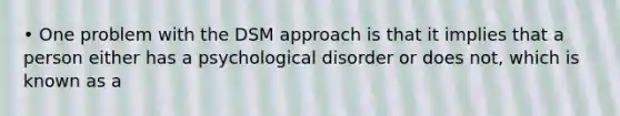 • One problem with the DSM approach is that it implies that a person either has a psychological disorder or does not, which is known as a