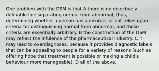 One problem with the DSM is that A there is no objectively definable line separating normal from abnormal; thus, determining whether a person has a disorder or not relies upon criteria for distinguishing normal from abnormal, and those criteria are essentially arbitrary. B the construction of the DSM may reflect the infulence of the pharmaceutical industry. C it may lead to overdiagnoses, because it provides diagnostic labels that can be appealing to people for a variety of reasons (such as offering hope that treatment is possible or making a child's behaviour more manageable). D all of the above.