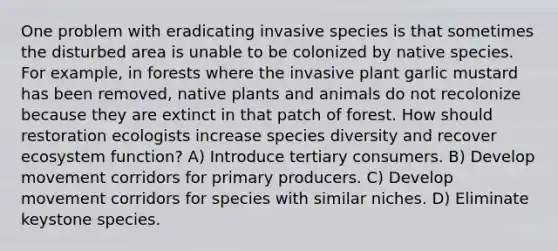 One problem with eradicating invasive species is that sometimes the disturbed area is unable to be colonized by native species. For example, in forests where the invasive plant garlic mustard has been removed, native plants and animals do not recolonize because they are extinct in that patch of forest. How should restoration ecologists increase species diversity and recover ecosystem function? A) Introduce tertiary consumers. B) Develop movement corridors for primary producers. C) Develop movement corridors for species with similar niches. D) Eliminate keystone species.