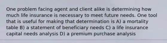 One problem facing agent and client alike is determining how much life insurance is necessary to meet future needs. One tool that is useful for making that determination is A) a mortality table B) a statement of beneficiary needs C) a life insurance capital needs analysis D) a premium purchase analysis