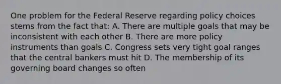 One problem for the Federal Reserve regarding policy choices stems from the fact that: A. There are multiple goals that may be inconsistent with each other B. There are more policy instruments than goals C. Congress sets very tight goal ranges that the central bankers must hit D. The membership of its governing board changes so often