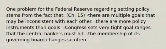 One problem for the Federal Reserve regarding setting policy stems from the fact that: (Ch. 15) -there are multiple goals that may be inconsistent with each other. -there are more policy instruments than goals. -Congress sets very tight goal ranges that the central bankers must hit. -the membership of its governing board changes so often.