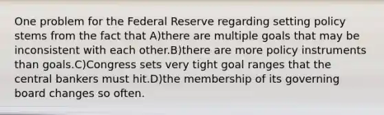 One problem for the Federal Reserve regarding setting policy stems from the fact that A)there are multiple goals that may be inconsistent with each other.B)there are more policy instruments than goals.C)Congress sets very tight goal ranges that the central bankers must hit.D)the membership of its governing board changes so often.