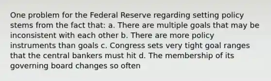 One problem for the Federal Reserve regarding setting policy stems from the fact that: a. There are multiple goals that may be inconsistent with each other b. There are more policy instruments than goals c. Congress sets very tight goal ranges that the central bankers must hit d. The membership of its governing board changes so often