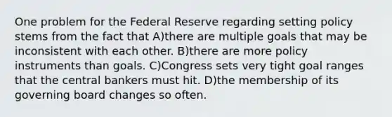 One problem for the Federal Reserve regarding setting policy stems from the fact that A)there are multiple goals that may be inconsistent with each other. B)there are more policy instruments than goals. C)Congress sets very tight goal ranges that the central bankers must hit. D)the membership of its governing board changes so often.