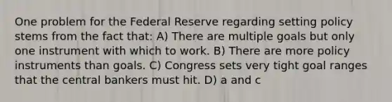 One problem for the Federal Reserve regarding setting policy stems from the fact that: A) There are multiple goals but only one instrument with which to work. B) There are more policy instruments than goals. C) Congress sets very tight goal ranges that the central bankers must hit. D) a and c