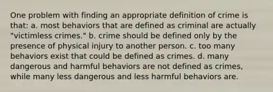 One problem with finding an appropriate definition of crime is that: a. most behaviors that are defined as criminal are actually "victimless crimes." b. crime should be defined only by the presence of physical injury to another person. c. too many behaviors exist that could be defined as crimes. d. many dangerous and harmful behaviors are not defined as crimes, while many less dangerous and less harmful behaviors are.