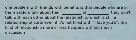 one problem with friends with benefits is that people who are in them seldom talk about their __________ or ___________. they don't talk with each other about the relationship, which is still a relationship of sorts even if it's not filled with "I love you's". this kind of relationship more or less happens without much discussion