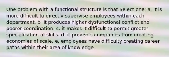 One problem with a functional structure is that Select one: a. it is more difficult to directly supervise employees within each department. b. it produces higher dysfunctional conflict and poorer coordination. c. it makes it difficult to permit greater specialization of skills. d. it prevents companies from creating economies of scale. e. employees have difficulty creating career paths within their area of knowledge.