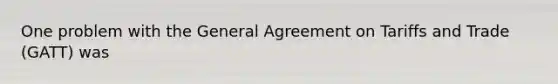 One problem with the General Agreement on Tariffs and Trade (GATT) was