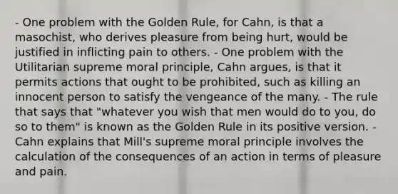 - One problem with the Golden Rule, for Cahn, is that a masochist, who derives pleasure from being hurt, would be justified in inflicting pain to others. - One problem with the Utilitarian supreme moral principle, Cahn argues, is that it permits actions that ought to be prohibited, such as killing an innocent person to satisfy the vengeance of the many. - The rule that says that "whatever you wish that men would do to you, do so to them" is known as the Golden Rule in its positive version. - Cahn explains that Mill's supreme moral principle involves the calculation of the consequences of an action in terms of pleasure and pain.