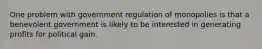 One problem with government regulation of monopolies is that a benevolent government is likely to be interested in generating profits for political gain.