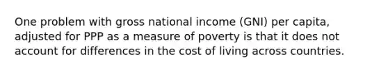 One problem with gross national income (GNI) per capita, adjusted for PPP as a measure of poverty is that it does not account for differences in the cost of living across countries.