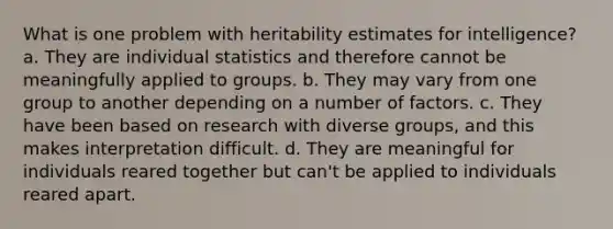 What is one problem with heritability estimates for intelligence? a. They are individual statistics and therefore cannot be meaningfully applied to groups. b. They may vary from one group to another depending on a number of factors. c. They have been based on research with diverse groups, and this makes interpretation difficult. d. They are meaningful for individuals reared together but can't be applied to individuals reared apart.