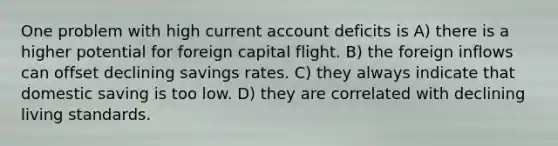 One problem with high current account deficits is A) there is a higher potential for foreign capital flight. B) the foreign inflows can offset declining savings rates. C) they always indicate that domestic saving is too low. D) they are correlated with declining living standards.