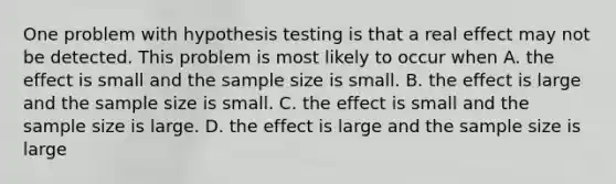 One problem with hypothesis testing is that a real effect may not be detected. This problem is most likely to occur when A. the effect is small and the sample size is small. B. the effect is large and the sample size is small. C. the effect is small and the sample size is large. D. the effect is large and the sample size is large