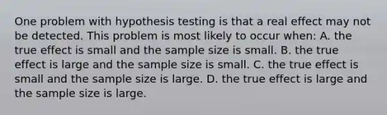 One problem with hypothesis testing is that a real effect may not be detected. This problem is most likely to occur when: A. the true effect is small and the sample size is small. B. the true effect is large and the sample size is small. C. the true effect is small and the sample size is large. D. the true effect is large and the sample size is large.