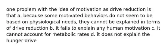 one problem with the idea of motivation as drive reduction is that a. because some motivated behaviors do not seem to be based on physiological needs, they cannot be explained in terms of drive reduction b. it fails to explain any human motivation c. it cannot account for metabolic rates d. it does not explain the hunger drive