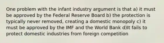 One problem with the infant industry argument is that a) it must be approved by the Federal Reserve Board b) the protection is typically never removed, creating a domestic monopoly c) it must be approved by the IMF and the World Bank d)It fails to protect domestic industries from foreign competition