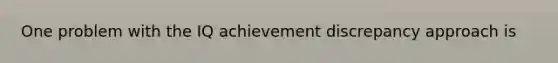 One problem with the IQ achievement discrepancy approach is