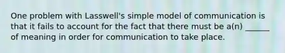 One problem with Lasswell's simple model of communication is that it fails to account for the fact that there must be a(n) ______ of meaning in order for communication to take place.