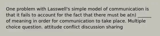 One problem with Lasswell's simple model of communication is that it fails to account for the fact that there must be a(n) ______ of meaning in order for communication to take place. Multiple choice question. attitude conflict discussion sharing