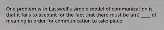 One problem with Lasswell's simple model of communication is that it fails to account for the fact that there must be a(n) ____ of meaning in order for communication to take place.