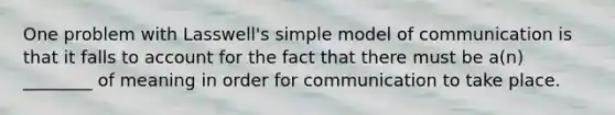 One problem with Lasswell's simple model of communication is that it falls to account for the fact that there must be a(n) ________ of meaning in order for communication to take place.