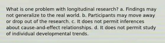 What is one problem with longitudinal research? a. Findings may not generalize to the real world. b. Participants may move away or drop out of the research. c. It does not permit inferences about cause-and-effect relationships. d. It does not permit study of individual developmental trends.