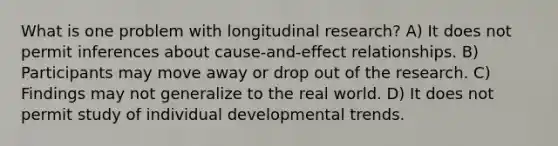 What is one problem with longitudinal research? A) It does not permit inferences about cause-and-effect relationships. B) Participants may move away or drop out of the research. C) Findings may not generalize to the real world. D) It does not permit study of individual developmental trends.