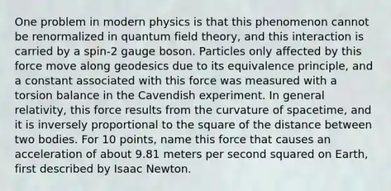 One problem in modern physics is that this phenomenon cannot be renormalized in quantum field theory, and this interaction is carried by a spin-2 gauge boson. Particles only affected by this force move along geodesics due to its equivalence principle, and a constant associated with this force was measured with a torsion balance in the Cavendish experiment. In general relativity, this force results from the curvature of spacetime, and it is inversely proportional to the square of the distance between two bodies. For 10 points, name this force that causes an acceleration of about 9.81 meters per second squared on Earth, first described by Isaac Newton.