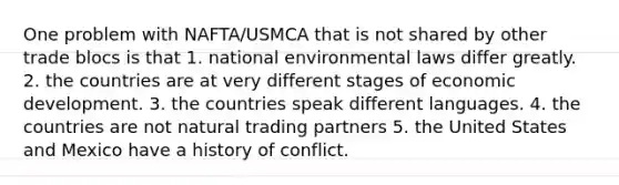 One problem with NAFTA/USMCA that is not shared by other trade blocs is that 1. national environmental laws differ greatly. 2. the countries are at very different stages of economic development. 3. the countries speak different languages. 4. the countries are not natural trading partners 5. the United States and Mexico have a history of conflict.