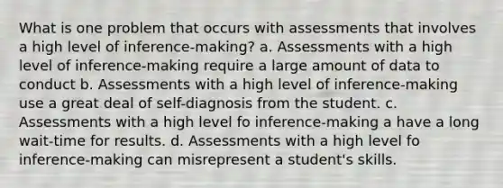 What is one problem that occurs with assessments that involves a high level of inference-making? a. Assessments with a high level of inference-making require a large amount of data to conduct b. Assessments with a high level of inference-making use a great deal of self-diagnosis from the student. c. Assessments with a high level fo inference-making a have a long wait-time for results. d. Assessments with a high level fo inference-making can misrepresent a student's skills.