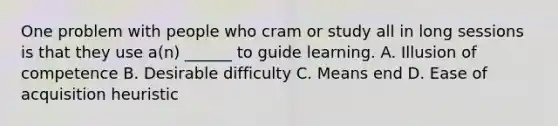 One problem with people who cram or study all in long sessions is that they use a(n) ______ to guide learning. A. Illusion of competence B. Desirable difficulty C. Means end D. Ease of acquisition heuristic