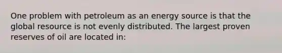 One problem with petroleum as an energy source is that the global resource is not evenly distributed. The largest proven reserves of oil are located in: