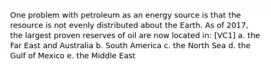 One problem with petroleum as an energy source is that the resource is not evenly distributed about the Earth. As of 2017, the largest proven reserves of oil are now located in: [VC1] a. the Far East and Australia b. South America c. the North Sea d. the Gulf of Mexico e. the Middle East