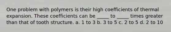 One problem with polymers is their high coefficients of thermal expansion. These coefficients can be _____ to _____ times greater than that of tooth structure. a. 1 to 3 b. 3 to 5 c. 2 to 5 d. 2 to 10