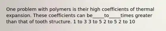 One problem with polymers is their high coefficients of thermal expansion. These coefficients can be_____to_____times greater than that of tooth structure. 1 to 3 3 to 5 2 to 5 2 to 10