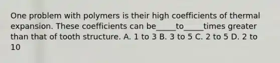 One problem with polymers is their high coefficients of thermal expansion. These coefficients can be_____to_____times greater than that of tooth structure. A. 1 to 3 B. 3 to 5 C. 2 to 5 D. 2 to 10