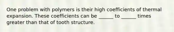 One problem with polymers is their high coefficients of thermal expansion. These coefficients can be ______ to ______ times greater than that of tooth structure.