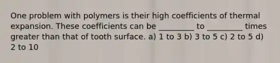 One problem with polymers is their high coefficients of thermal expansion. These coefficients can be _________ to _________ times greater than that of tooth surface. a) 1 to 3 b) 3 to 5 c) 2 to 5 d) 2 to 10