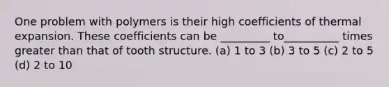 One problem with polymers is their high coefficients of thermal expansion. These coefficients can be _________ to__________ times greater than that of tooth structure. (a) 1 to 3 (b) 3 to 5 (c) 2 to 5 (d) 2 to 10