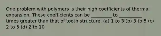 One problem with polymers is their high coefficients of thermal expansion. These coefficients can be _________ to __________ times greater than that of tooth structure. (a) 1 to 3 (b) 3 to 5 (c) 2 to 5 (d) 2 to 10