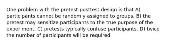 One problem with the pretest-posttest design is that A) participants cannot be randomly assigned to groups. B) the pretest may sensitize participants to the true purpose of the experiment. C) pretests typically confuse participants. D) twice the number of participants will be required.