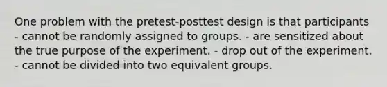 One problem with the pretest-posttest design is that participants - cannot be randomly assigned to groups. - are sensitized about the true purpose of the experiment. - drop out of the experiment. - cannot be divided into two equivalent groups.