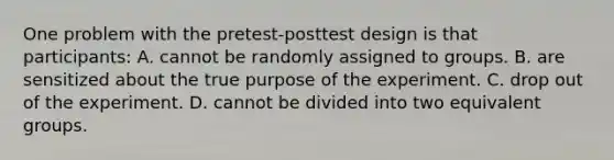 One problem with the pretest-posttest design is that participants: A. cannot be randomly assigned to groups. B. are sensitized about the true purpose of the experiment. C. drop out of the experiment. D. cannot be divided into two equivalent groups.