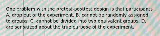 One problem with the pretest-posttest design is that participants A. drop out of the experiment. B. cannot be randomly assigned to groups. C. cannot be divided into two equivalent groups. D. are sensitized about the true purpose of the experiment.